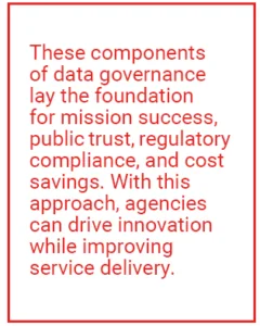 These components of data governance lay the foundation for mission success, public trust, regulatory compliance, and cost savings. With this approach, agencies can drive innovation while improving service delivery.