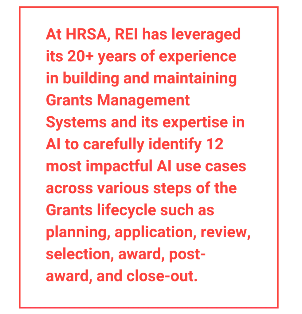 At HRSA, REI has leveraged its 20+ years of experience in building and maintaining Grants Management Systems and its expertise in AI to carefully identify 12 most impactful AI use cases across various steps of the Grants lifecycle such as planning, application, review, selection, award, post-award, and close-out.